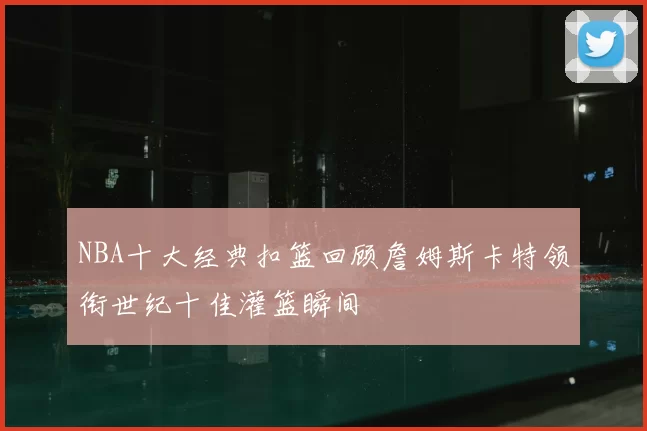 NBA十大经典扣篮回顾詹姆斯卡特领衔世纪十佳灌篮瞬间