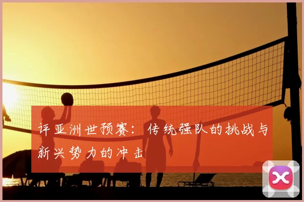 评亚洲世预赛：传统强队的挑战与新兴势力的冲击