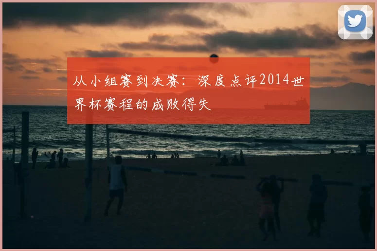 从小组赛到决赛:深度点评2014世界杯赛程的成败得失