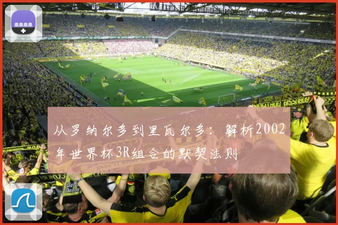 从罗纳尔多到里瓦尔多:解析2002年世界杯3R组合的默契法则