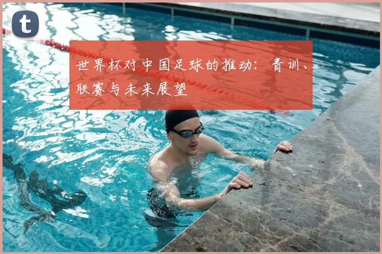 世界杯对中国足球的推动：青训、联赛与未来展望