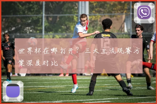 世界杯在哪打开？三大主流观赛方案深度对比