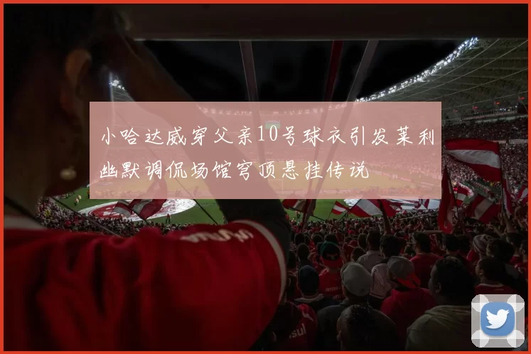 小哈达威穿父亲10号球衣引发莱利幽默调侃场馆穹顶悬挂传说