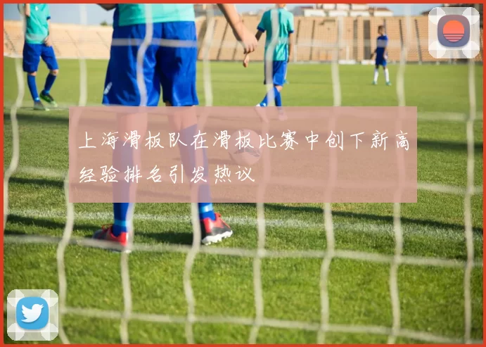 上海滑板队在滑板比赛中创下新高经验排名引发热议
