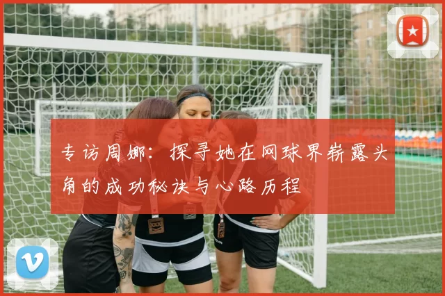 专访周娜：探寻她在网球界崭露头角的成功秘诀与心路历程