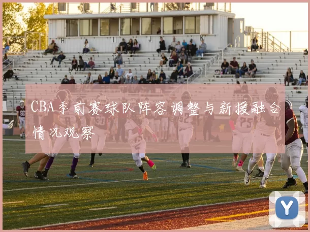 CBA季前赛球队阵容调整与新援融合情况观察