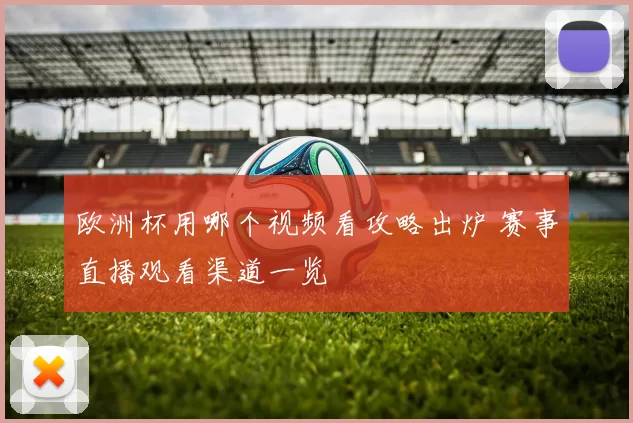欧洲杯用哪个视频看攻略出炉 赛事直播观看渠道一览