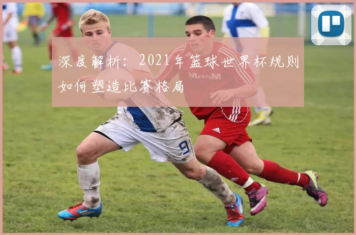 深度解析：2021年篮球世界杯规则如何塑造比赛格局