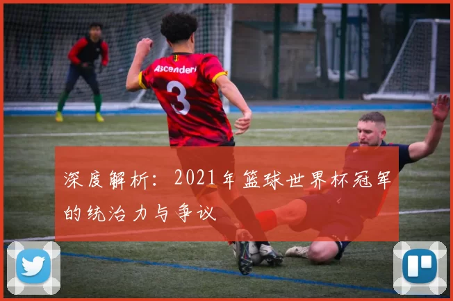 深度解析：2021年篮球世界杯冠军的统治力与争议