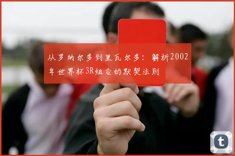 从罗纳尔多到里瓦尔多：解析2002年世界杯3R组合的默契法则