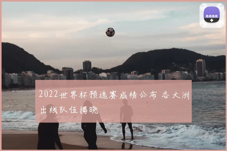 2022世界杯预选赛成绩公布 各大洲出线队伍揭晓