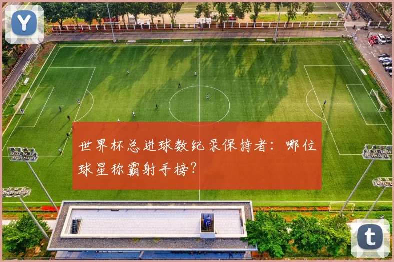 世界杯总进球数纪录保持者：哪位球星称霸射手榜？