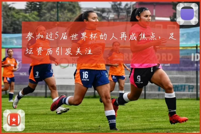 参加过5届世界杯的人再成焦点，足坛资历引发关注