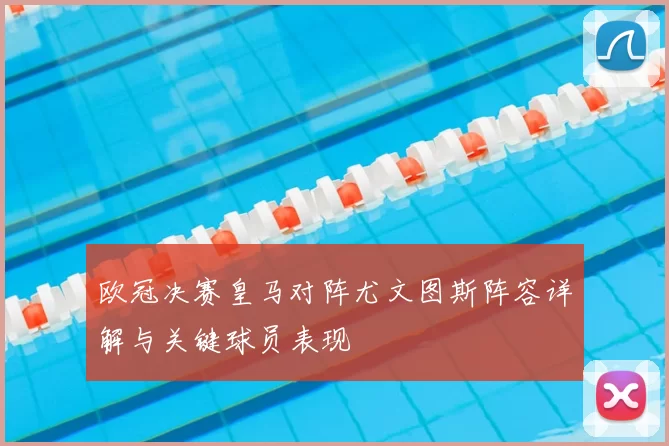 欧冠决赛皇马对阵尤文图斯阵容详解与关键球员表现