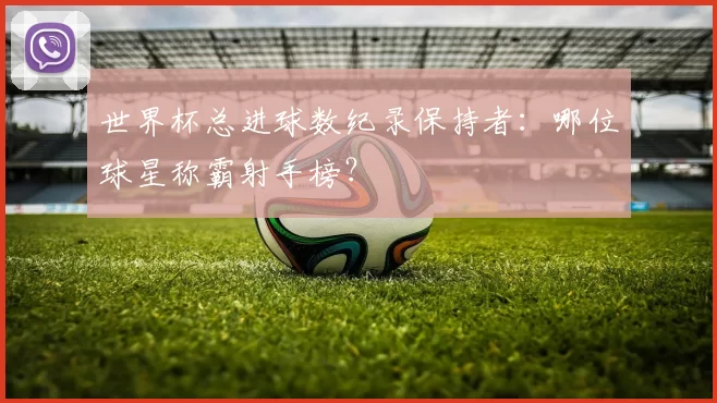 世界杯总进球数纪录保持者：哪位球星称霸射手榜？