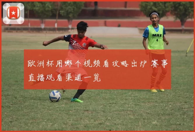 欧洲杯用哪个视频看攻略出炉 赛事直播观看渠道一览