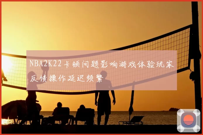 NBA2K22卡顿问题影响游戏体验玩家反馈操作延迟频繁