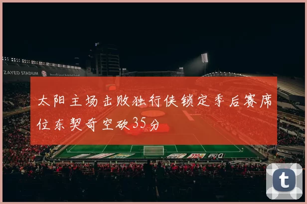 太阳主场击败独行侠锁定季后赛席位东契奇空砍35分