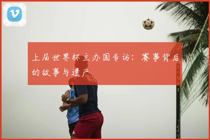 上届世界杯主办国专访:赛事背后的故事与遗产