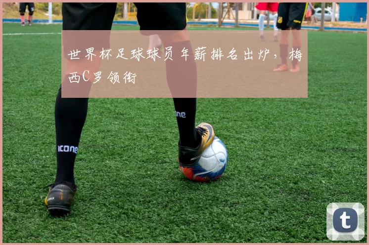 世界杯足球球员年薪排名出炉，梅西C罗领衔