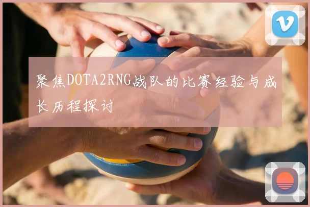聚焦DOTA2RNG战队的比赛经验与成长历程探讨
