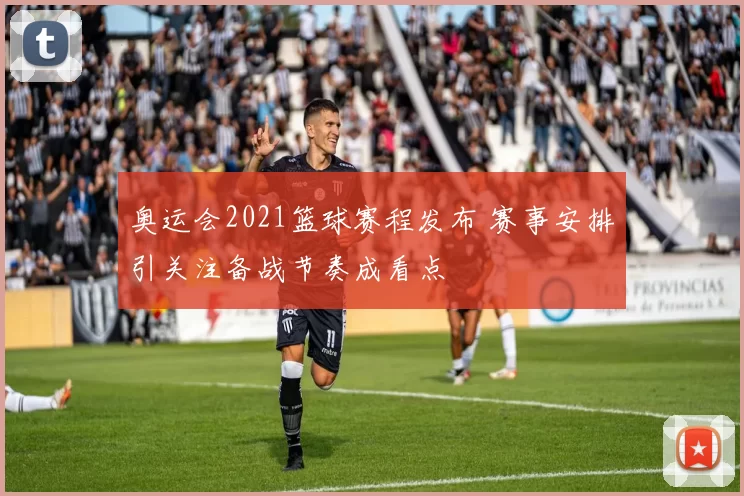 奥运会2021篮球赛程发布 赛事安排引关注备战节奏成看点