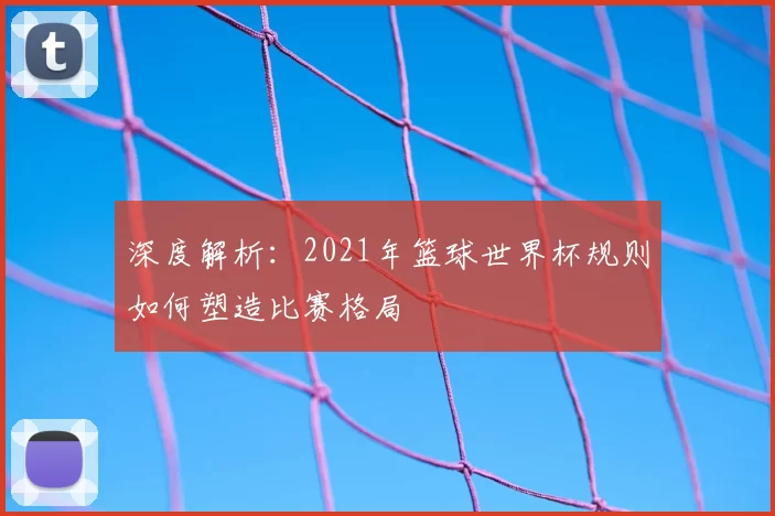 深度解析：2021年篮球世界杯规则如何塑造比赛格局